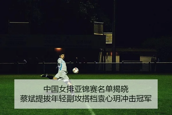 中国女排亚锦赛名单揭晓 蔡斌提拔年轻副攻搭档袁心玥冲击冠军